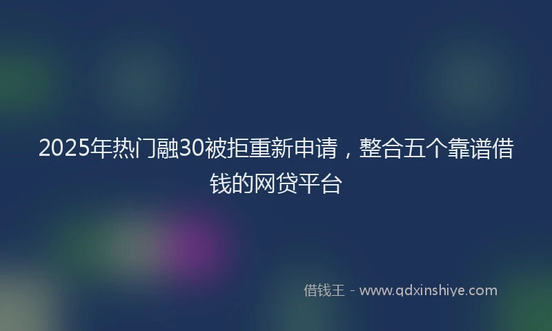 2025年热门融30被拒重新申请,整合五个靠谱借钱的网贷平台