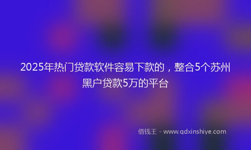 2025年热门贷款软件容易下款的,整合5个苏州黑户贷款5万的平台