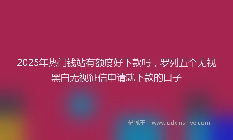 2025年热门钱站有额度好下款吗，罗列五个无视黑白无视征信申请就下款的口子