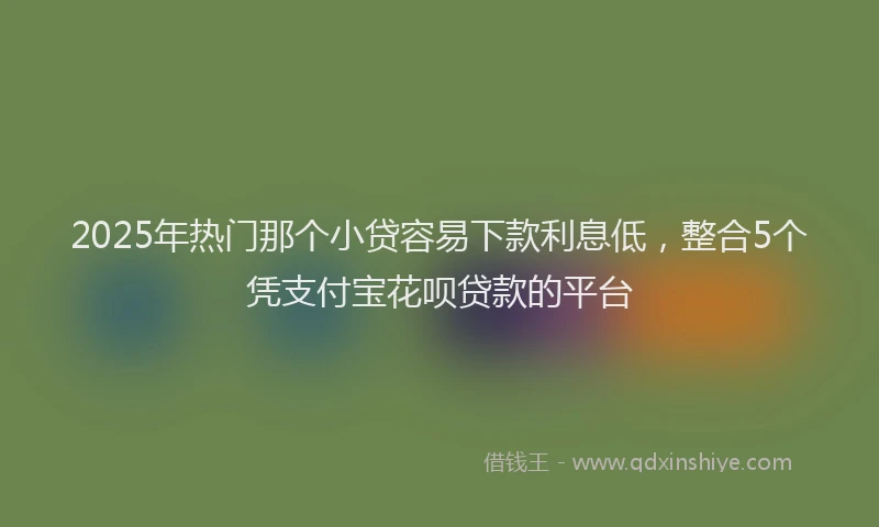 2025年热门那个小贷容易下款利息低，整合5个凭支付宝花呗贷款的平台