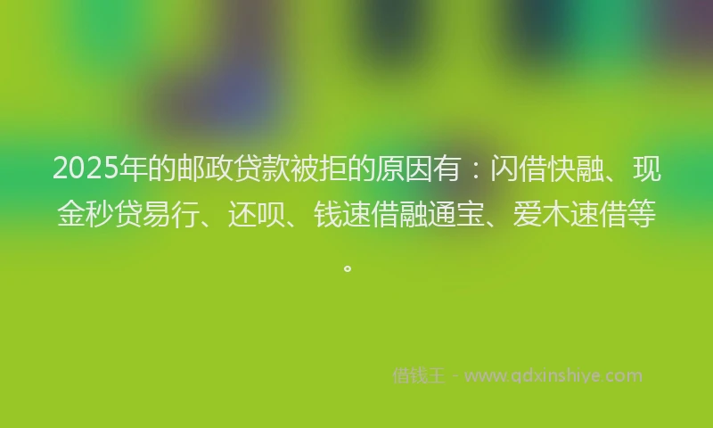 2025年的邮政贷款被拒的原因有：闪借快融、现金秒贷易行、还呗、钱速借融通宝、爱木速借等。