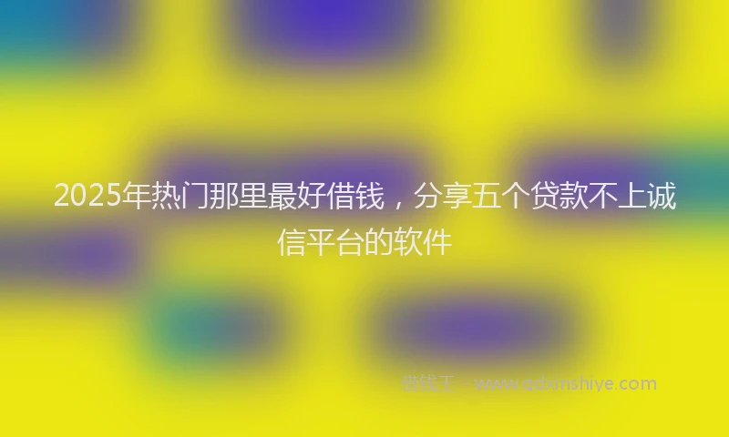 2025年热门那里最好借钱，分享五个贷款不上诚信平台的软件