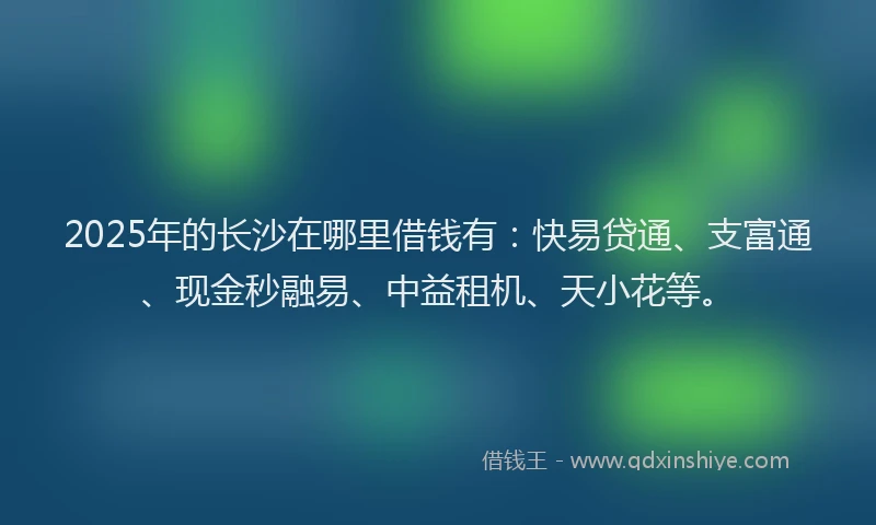 2025年的长沙在哪里借钱有：快易贷通、支富通、现金秒融易、中益租机、天小花等。