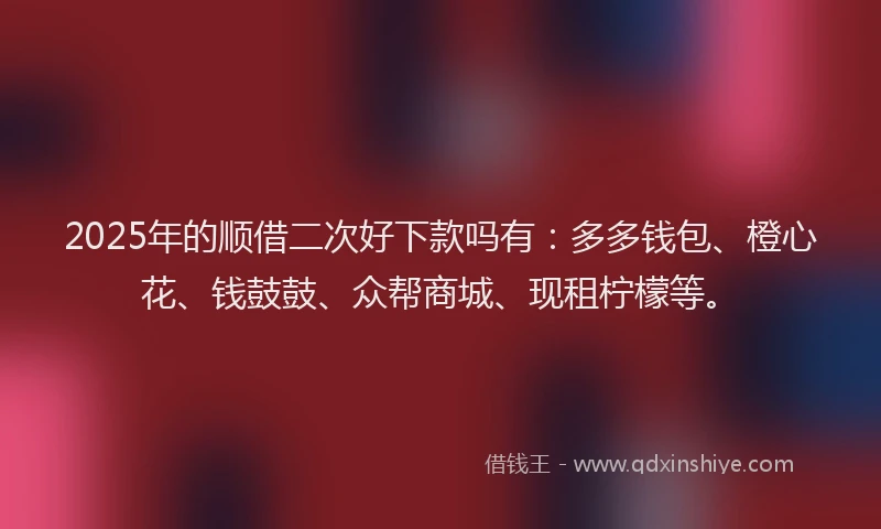 2025年的顺借二次好下款吗有：多多钱包、橙心花、钱鼓鼓、众帮商城、现租柠檬等。