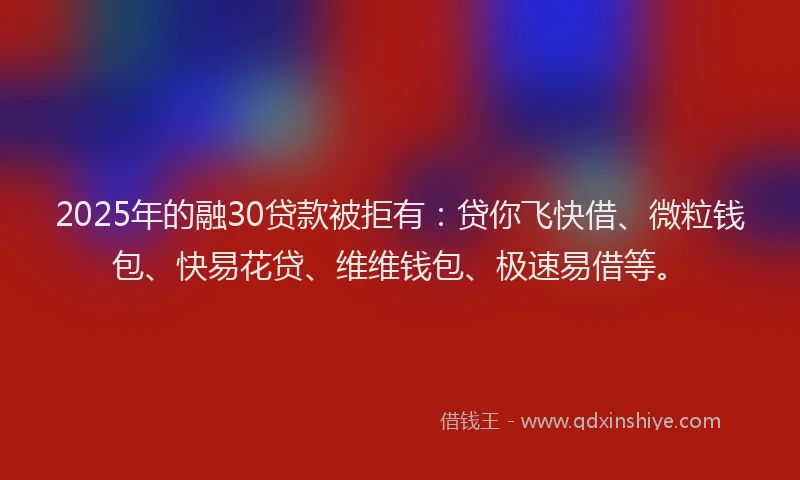 2025年的融30贷款被拒有：贷你飞快借、微粒钱包、快易花贷、维维钱包、极速易借等。