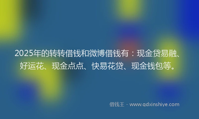 2025年的转转借钱和微博借钱有：现金贷易融、好运花、现金点点、快易花贷、现金钱包等。