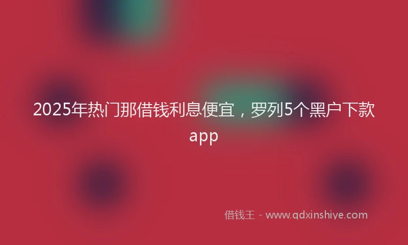 2025年热门那借钱利息便宜,罗列5个黑户下款app