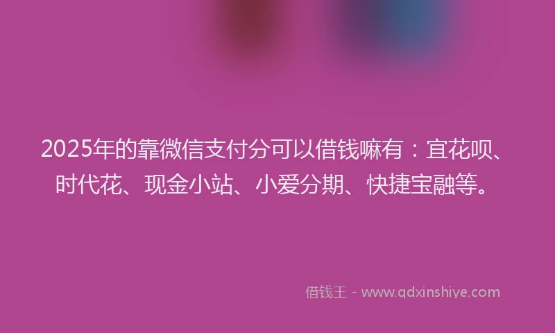 2025年的靠微信支付分可以借钱嘛有：宜花呗、时代花、现金小站、小爱分期、快捷宝融等。