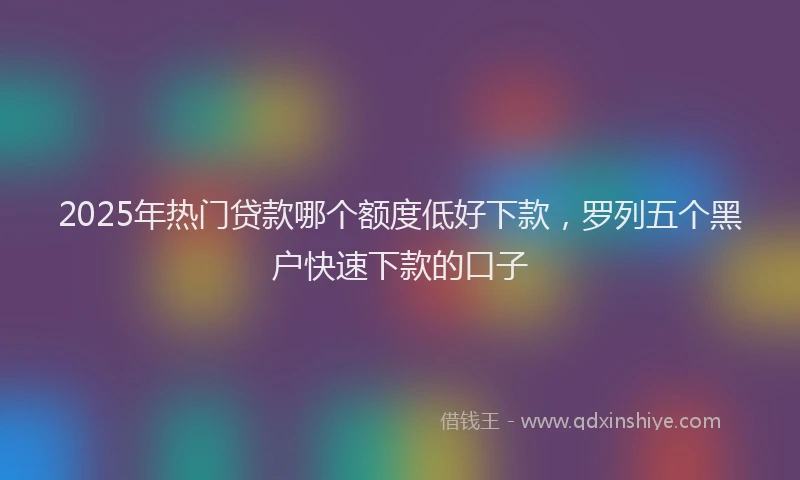 2025年热门贷款哪个额度低好下款,罗列五个黑户快速下款的口子