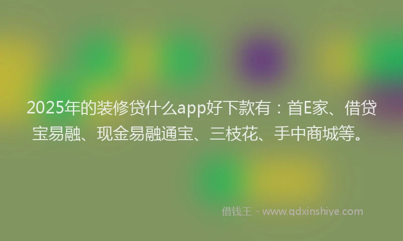 2025年的装修贷什么app好下款有：首E家、借贷宝易融、现金易融通宝、三枝花、手中商城等。
