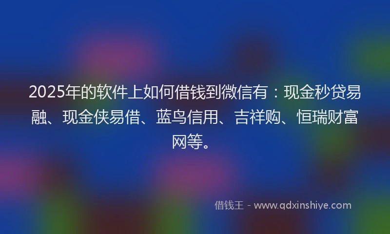 2025年的软件上如何借钱到微信有：现金秒贷易融、现金侠易借、蓝鸟信用、吉祥购、恒瑞财富网等。