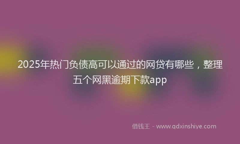 2025年热门负债高可以通过的网贷有哪些，整理五个网黑逾期下款app
