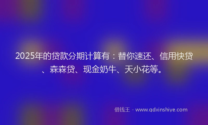 2025年的贷款分期计算有:替你速还、信用快贷、森森贷、现金奶牛、天小花等。