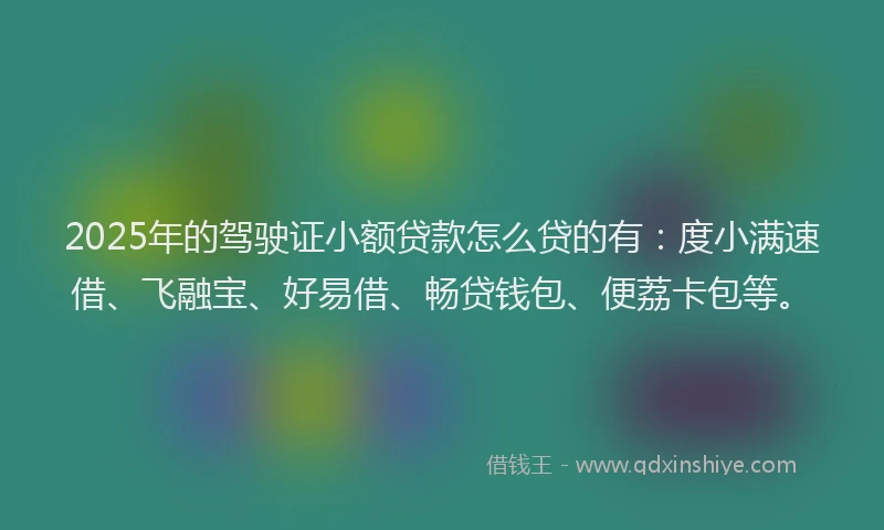 2025年的驾驶证小额贷款怎么贷的有:度小满速借、飞融宝、好易借、畅贷钱包、便荔卡包等。
