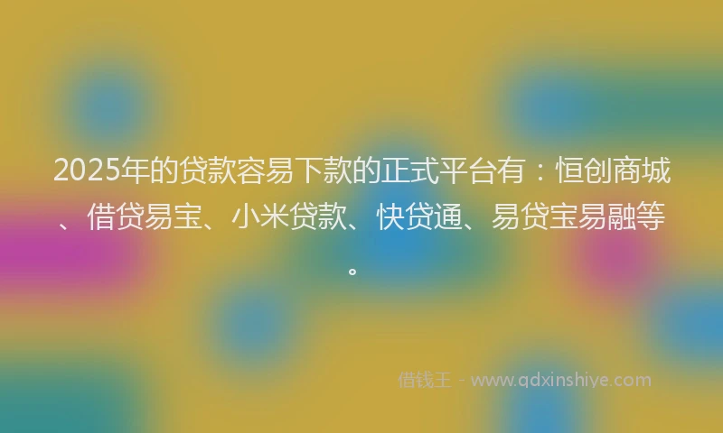 2025年的贷款容易下款的正式平台有:恒创商城、借贷易宝、小米贷款、快贷通、易贷宝易融等。