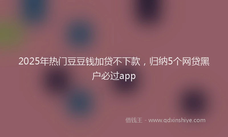 2025年热门豆豆钱加贷不下款，归纳5个网贷黑户必过app