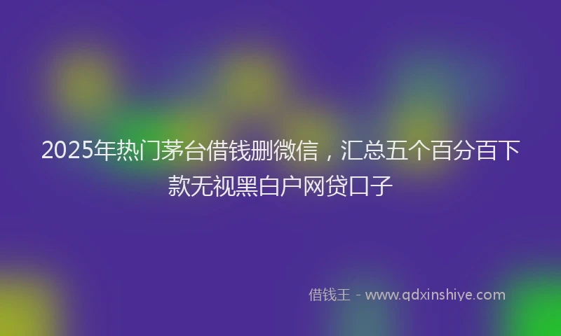 2025年热门茅台借钱删微信，汇总五个百分百下款无视黑白户网贷口子