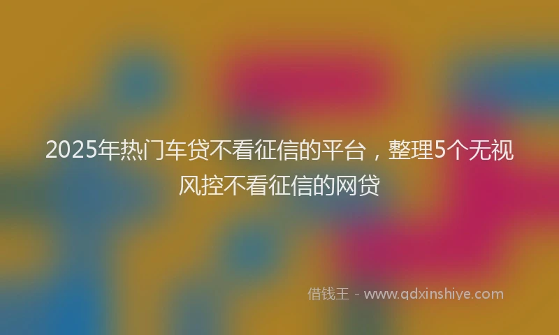 2025年热门车贷不看征信的平台,整理5个无视风控不看征信的网贷