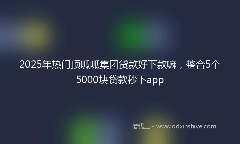 2025年热门顶呱呱集团贷款好下款嘛，整合5个5000块贷款秒下app