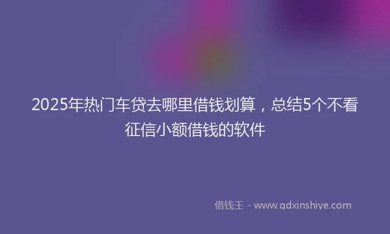 2025年热门车贷去哪里借钱划算,总结5个不看征信小额借钱的软件