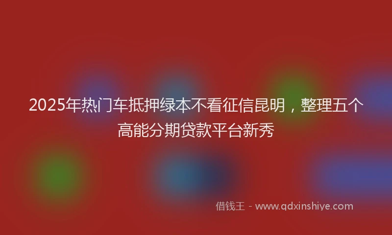 2025年热门车抵押绿本不看征信昆明，整理五个高能分期贷款平台新秀