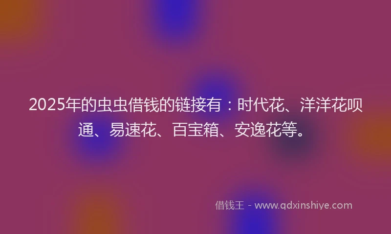 2025年的虫虫借钱的链接有：时代花、洋洋花呗通、易速花、百宝箱、安逸花等。