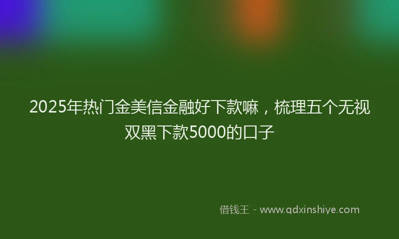 2025年热门金美信金融好下款嘛,梳理五个无视双黑下款5000的口子