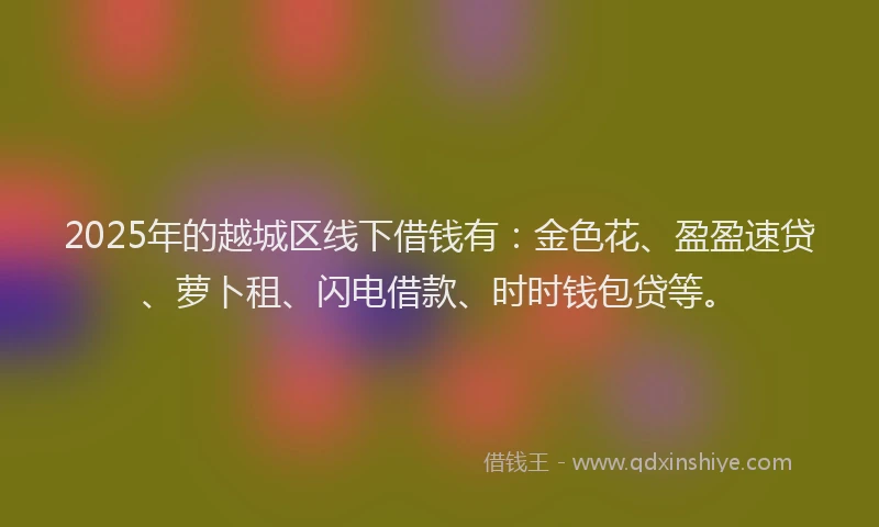 2025年的越城区线下借钱有：金色花、盈盈速贷、萝卜租、闪电借款、时时钱包贷等。