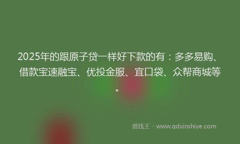 2025年的跟原子贷一样好下款的有：多多易购、借款宝速融宝、优投金服、宜口袋、众帮商城等。
