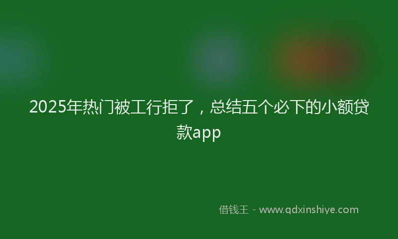 2025年热门被工行拒了，总结五个必下的小额贷款app