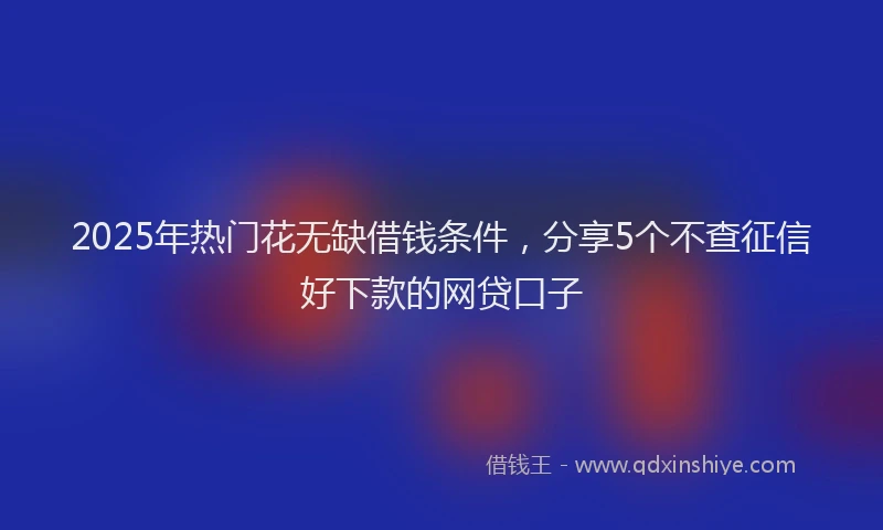 2025年热门花无缺借钱条件，分享5个不查征信好下款的网贷口子