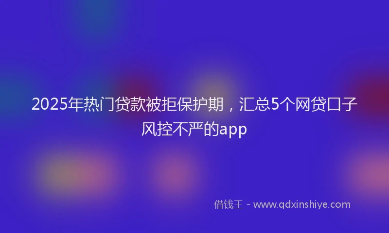 2025年热门贷款被拒保护期，汇总5个网贷口子风控不严的app