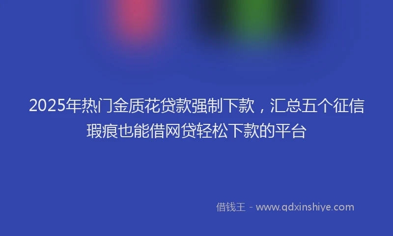 2025年热门金质花贷款强制下款,汇总五个征信瑕疵也能借网贷轻松下款的平台
