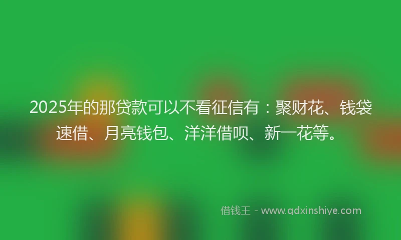 2025年的那贷款可以不看征信有:聚财花、钱袋速借、月亮钱包、洋洋借呗、新一花等。