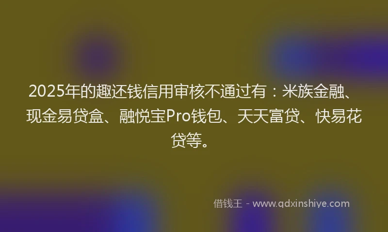 2025年的趣还钱信用审核不通过有：米族金融、现金易贷盒、融悦宝Pro钱包、天天富贷、快易花贷等。