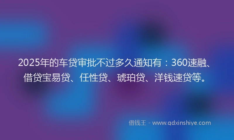 2025年的车贷审批不过多久通知有：360速融、借贷宝易贷、任性贷、琥珀贷、洋钱速贷等。