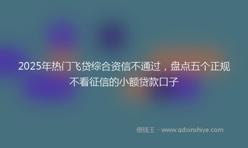 2025年热门飞贷综合资信不通过，盘点五个正规不看征信的小额贷款口子