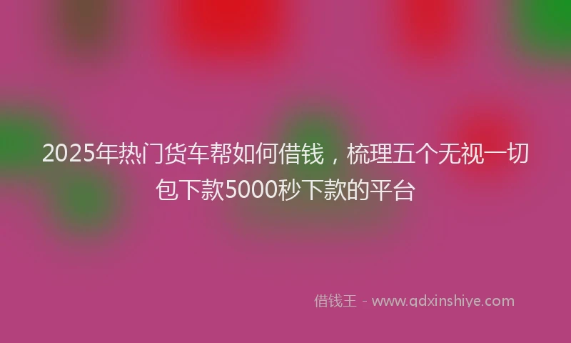 2025年热门货车帮如何借钱，梳理五个无视一切包下款5000秒下款的平台