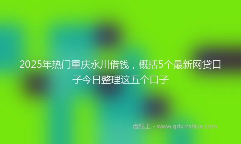 2025年热门重庆永川借钱，概括5个最新网贷口子今日整理这五个口子