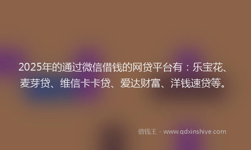 2025年的通过微信借钱的网贷平台有:乐宝花、麦芽贷、维信卡卡贷、爱达财富、洋钱速贷等。