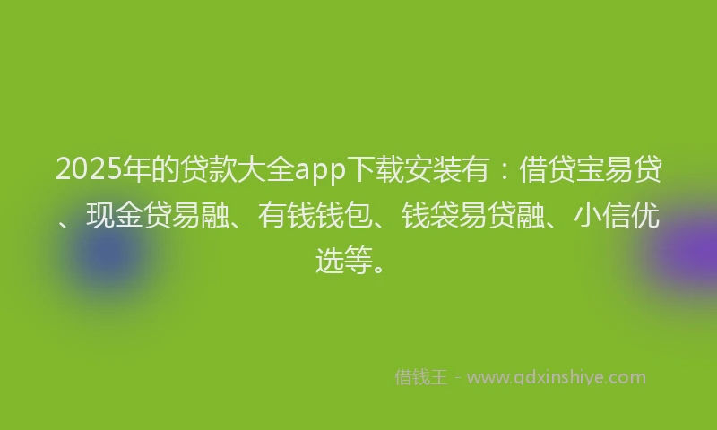 2025年的贷款大全app下载安装有:借贷宝易贷、现金贷易融、有钱钱包、钱袋易贷融、小信优选等。