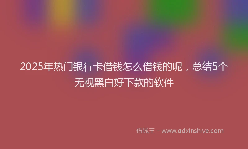 2025年热门银行卡借钱怎么借钱的呢,总结5个无视黑白好下款的软件