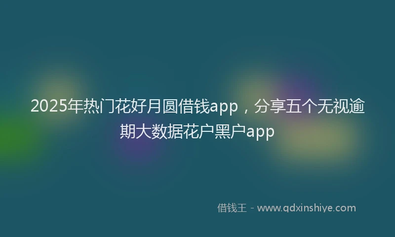 2025年热门花好月圆借钱app,分享五个无视逾期大数据花户黑户app