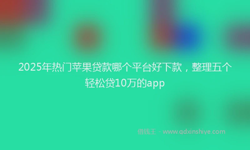 2025年热门苹果贷款哪个平台好下款，整理五个轻松贷10万的app