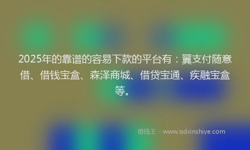 2025年的靠谱的容易下款的平台有：翼支付随意借、借钱宝盒、森泽商城、借贷宝通、疾融宝盒等。
