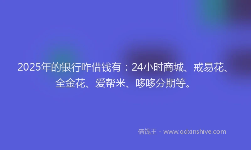 2025年的银行咋借钱有:24小时商城、戒易花、全金花、爱帮米、哆哆分期等。