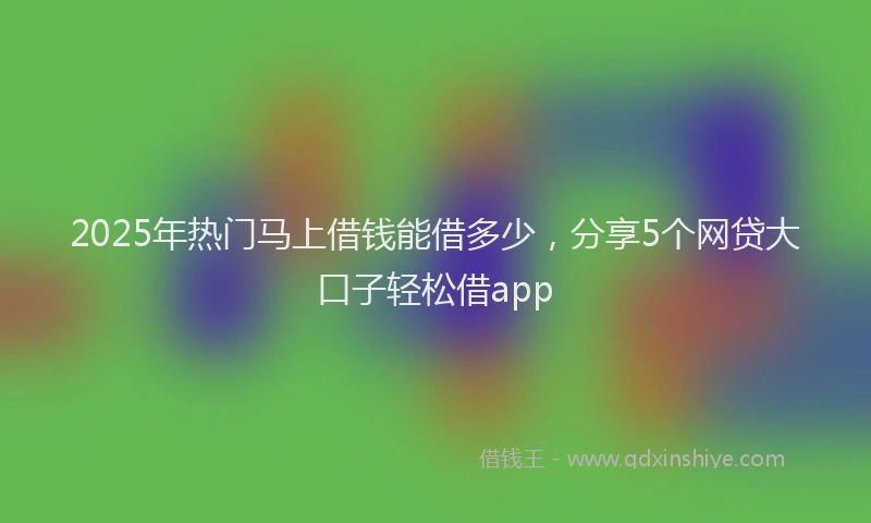 2025年热门马上借钱能借多少，分享5个网贷大口子轻松借app