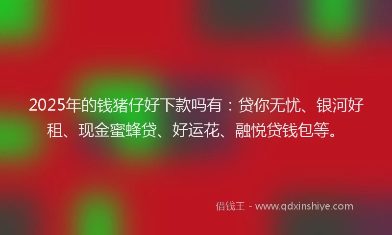 2025年的钱猪仔好下款吗有：贷你无忧、银河好租、现金蜜蜂贷、好运花、融悦贷钱包等。
