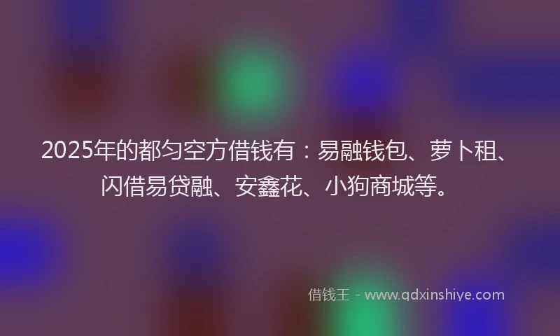 2025年的都匀空方借钱有：易融钱包、萝卜租、闪借易贷融、安鑫花、小狗商城等。