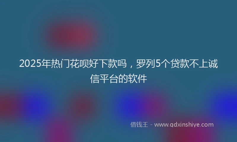 2025年热门花呗好下款吗，罗列5个贷款不上诚信平台的软件